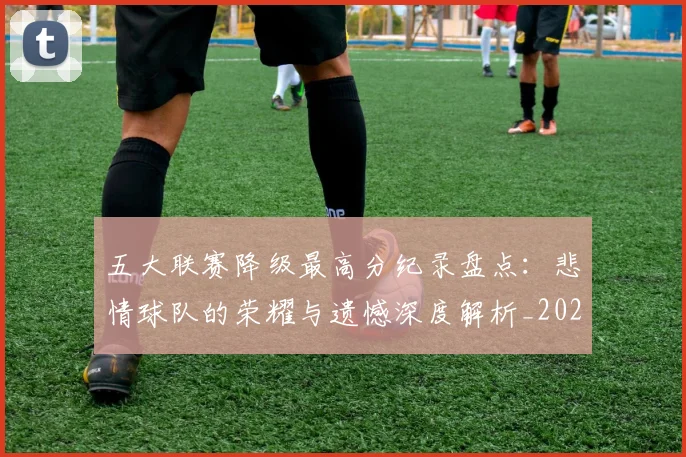 五大联赛降级最高分纪录盘点：悲情球队的荣耀与遗憾深度解析_20260611141834