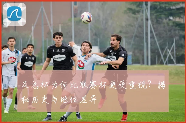 足总杯为何比联赛杯更受重视？揭秘历史与地位差异