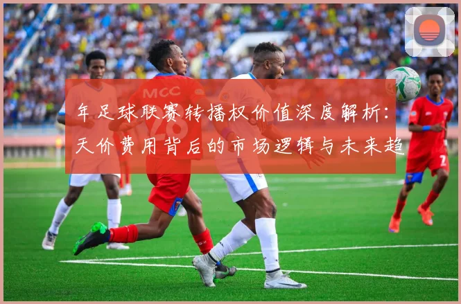 年足球联赛转播权价值深度解析：天价费用背后的市场逻辑与未来趋势