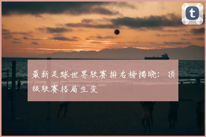 最新足球世界联赛排名榜揭晓：顶级联赛格局生变