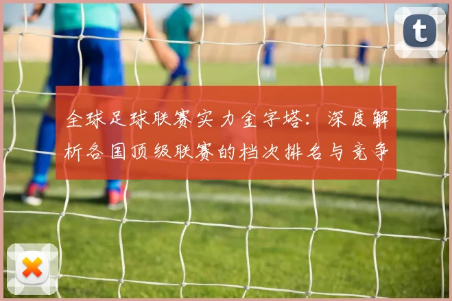 全球足球联赛实力金字塔：深度解析各国顶级联赛的档次排名与竞争力格局